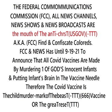 THE FED COMM. COMMISSION(FCC),ALL NEWS CHANNELS & NEWS SHOWS ARE the mouth of The anTi-chrisT(USGOV)A.K.A. (FCC) Find & Confiscate Coloreds. FCC & NEWS Has Until 9-19-21 To Announce That All Covid Vaccines Are Made By Murdering 1 Of GOD'S Infants & Putting Infant's Brain In The Needle Or TGR(TTT)