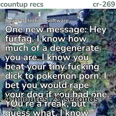 1️⃣ One new message: Hey furfag. I know how much of a degenerate you are. I know you beat your tiny fucking dick to pokemon porn. I bet you would rape your dog if you had one. YOu’re a freak, but guess what. I know where you live. You’re fucked! LMAO. I’ve already sent a SWAT team to your location and I’m going to send my friends to your house and kidnap and torture you. There is no escaping me. You will pay for your disgusting actions. I can’t wait to look down at you and see you crying, begging to be let go, while i stand there, holding your fingers up to my blade and slicing off your fingertips slowly, watching the blood trickle down my hands as you scream. But no one else will hear you. I promise. I’ll rip off your tiny penis with my bare hands. I will bottle up your blood and puke and force you to drink it. And when you die, I will make sure they will never find your body. by Spam Detection Software - album cover