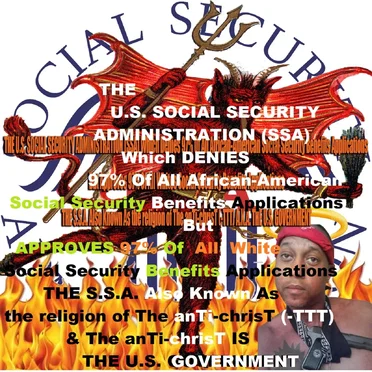 THE U.S. SOCIAL SECURITY ADMINISTRATION (S.S.A.) Which Denies 97% Of All African-American Social Security Benefits Applications But Approves 97% Of All Whites Social Security Benefits Applications THE SSA Also Known As the religion of The anTi-chrisT (-TTT) & The anTi-chrisT IS THE U.S. GOVERNMENT