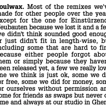 Most of the remixes we’ve made for other people over the years except for the one for Einstürzende Neubauten because we lost it and a few we didn’t think sounded good enough or just didn’t fit in length-wise, but including some that are hard to find because either people forgot about them or just simply because they haven’t been released yet, a few we really love, one we think is just ok, some we did for free, some we did for money, some for ourselves without permission and some for friends as swaps but never on time and always at our studio in Ghent.