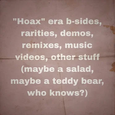 “Hoax” era b-sides, rarities, demos, remixes, music videos, other stuff (maybe a salad, maybe a teddy bear, who knows?)
