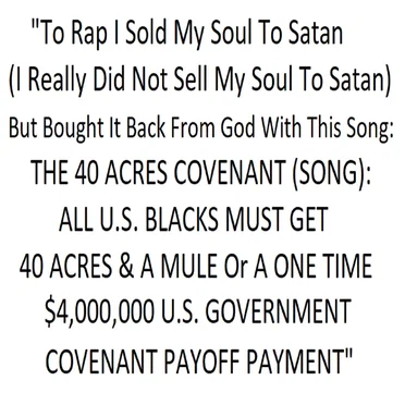"To Rap I Sold My Soul To Satan (I Really Did Not Sell My Soul To Satan) But Bought It Back From God With This Song: THE 40 ACRES COVENANT (SONG): ALL U.S. BLACKS MUST GET 40 ACRES & A MULE Or A ONE TIME $4,000,000 GOVERNMENT COVENANT PAYOFF PAYMENT"