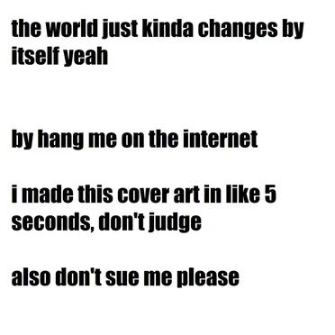 the world just kinda changes by itself yeah